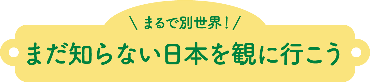 まるで別世界! まだ知らない日本を に行こう