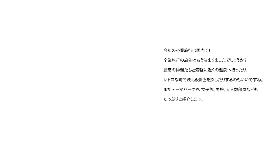 今年の卒業旅行は国内で！卒業旅行の旅先はもう決まりましたでしょうか？最高の仲間たちと気軽に近くの温泉へ行ったり、レトロな町で映える景色を探したりするのもいいですね。またテーマパークや、女子旅、男旅、大人数部屋などもたっぷりご紹介します。