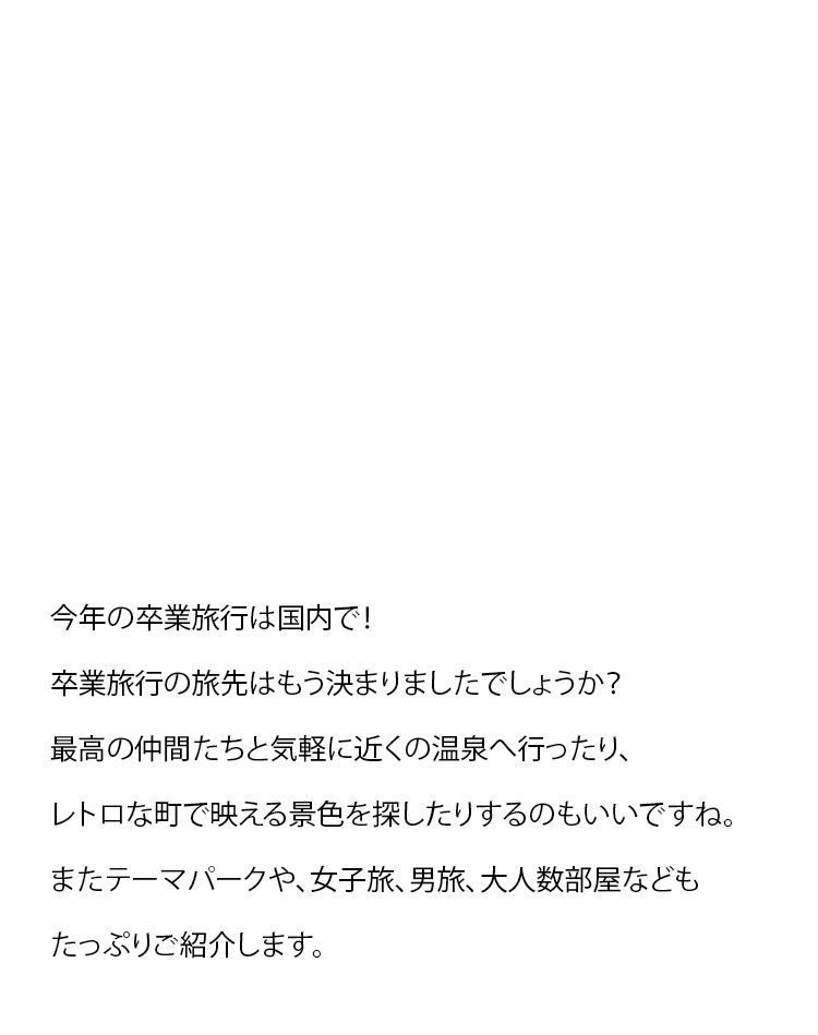 今年の卒業旅行は国内で！卒業旅行の旅先はもう決まりましたでしょうか？最高の仲間たちと気軽に近くの温泉へ行ったり、レトロな町で映える景色を探したりするのもいいですね。またテーマパークや、女子旅、男旅、大人数部屋などもたっぷりご紹介します。