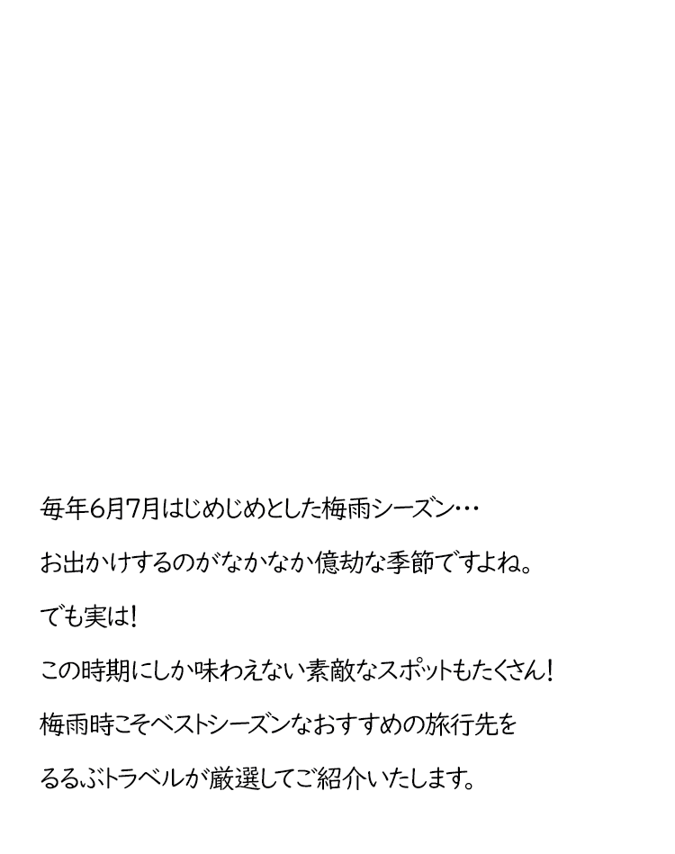 毎年6月7月は、じめじめとした梅雨シーズン…お出かけするのがなかなか億劫な季節ですよね。でも実は！この時期にしか味わえない素敵なスポットもたくさん！梅雨時こそベストシーズンなおすすめの旅行先をるるぶトラベルが厳選してご紹介いたします。